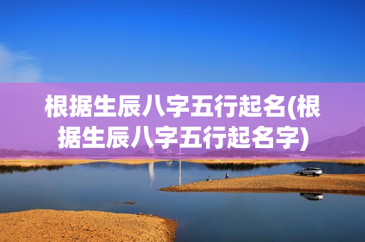 根据生辰八字五行起名(根据生辰八字五行起名字)