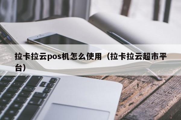 拉卡拉云pos机怎么使用（拉卡拉云超市平台）