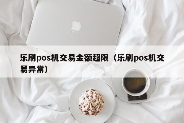 乐刷pos机交易金额超限（乐刷pos机交易异常）