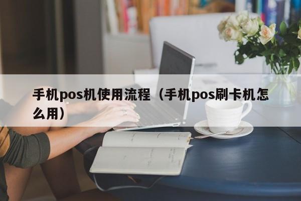 手机pos机使用流程（手机pos刷卡机怎么用）