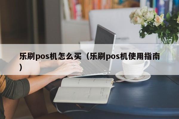 乐刷pos机怎么买（乐刷pos机使用指南）