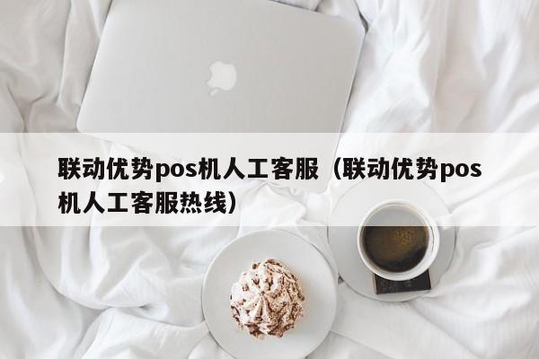 联动优势pos机人工客服（联动优势pos机人工客服热线）