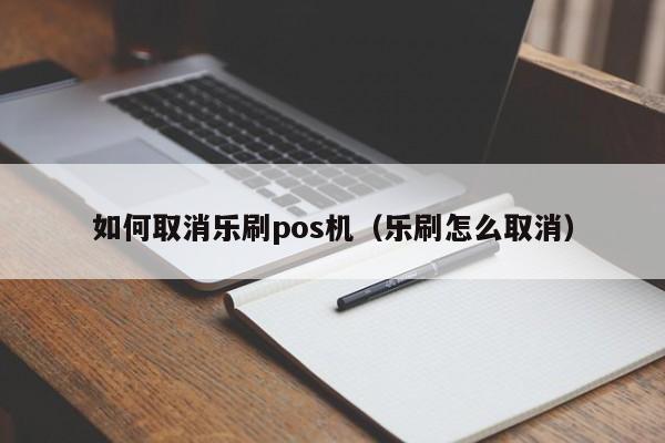 如何取消乐刷pos机（乐刷怎么取消）