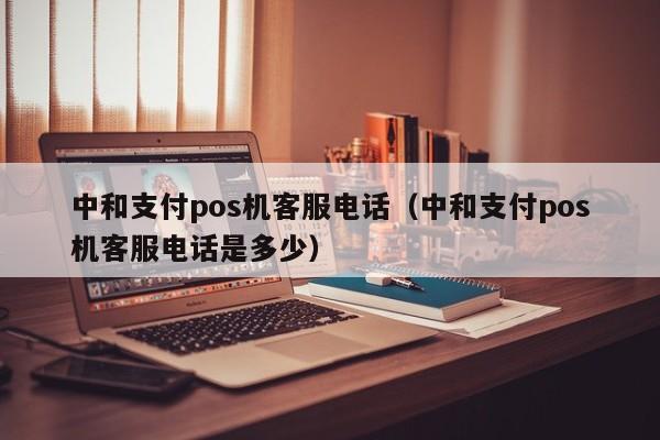 中和支付pos机客服电话（中和支付pos机客服电话是多少）