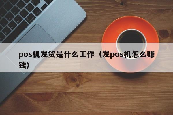 pos机发货是什么工作（发pos机怎么赚钱）