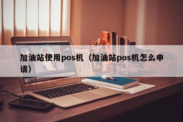 加油站使用pos机（加油站pos机怎么申请）