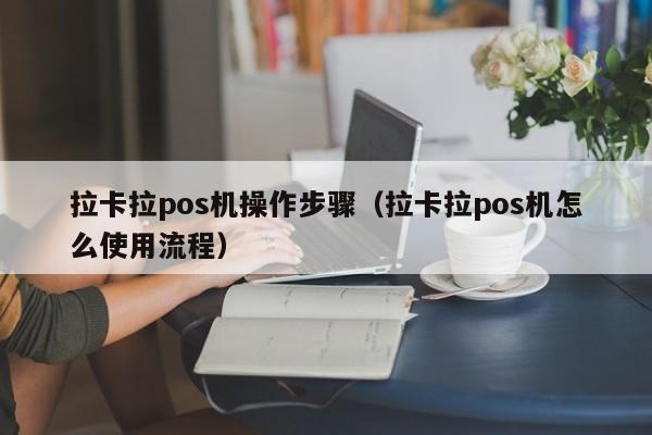 拉卡拉pos机操作步骤（拉卡拉pos机怎么使用流程）