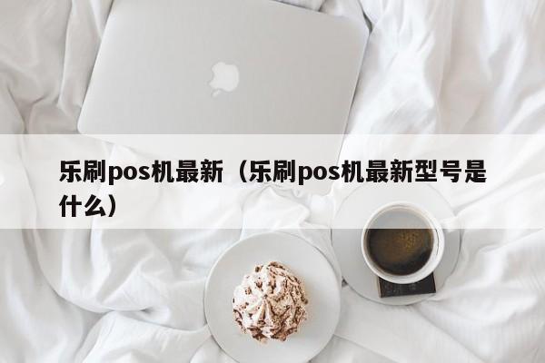 乐刷pos机最新（乐刷pos机最新型号是什么）