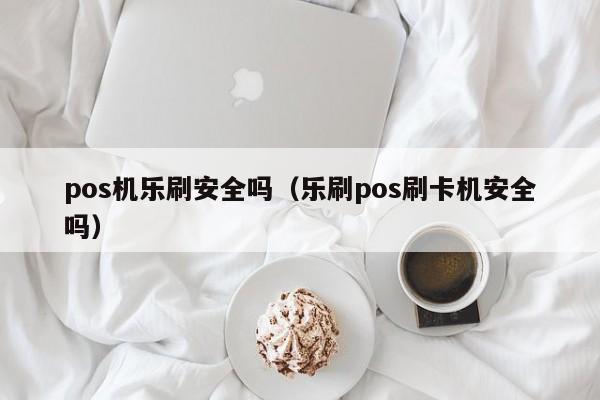 pos机乐刷安全吗（乐刷pos刷卡机安全吗）