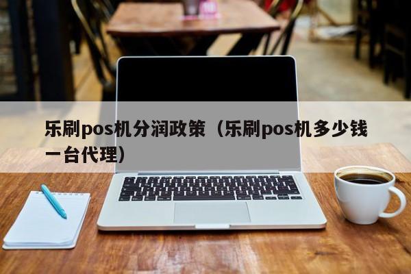 乐刷pos机分润政策（乐刷pos机多少钱一台代理）