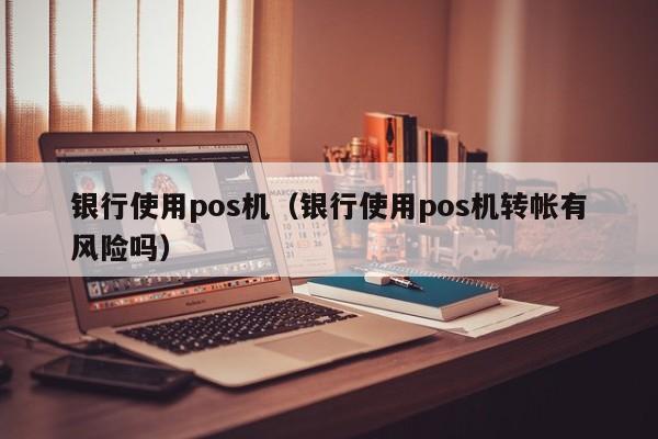 银行使用pos机（银行使用pos机转帐有风险吗）