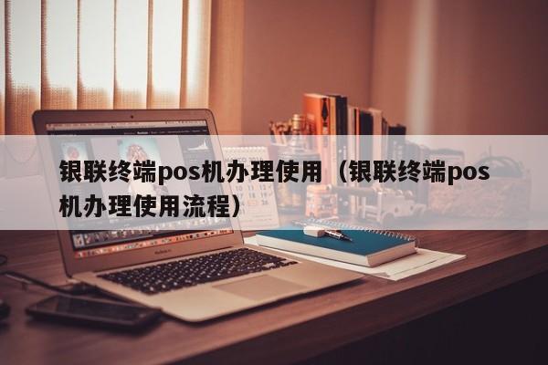 银联终端pos机办理使用（银联终端pos机办理使用流程）