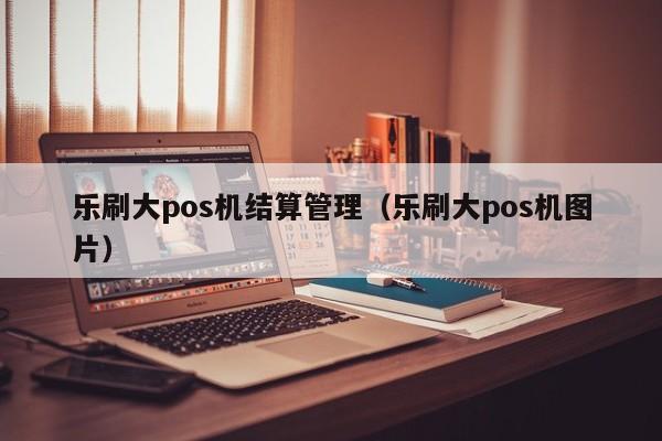 乐刷大pos机结算管理（乐刷大pos机图片）