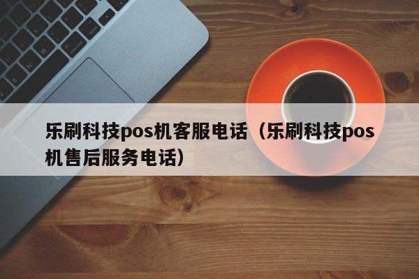 乐刷科技pos机客服电话（乐刷科技pos机售后服务电话）