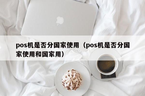 pos机是否分国家使用（pos机是否分国家使用和国家用）