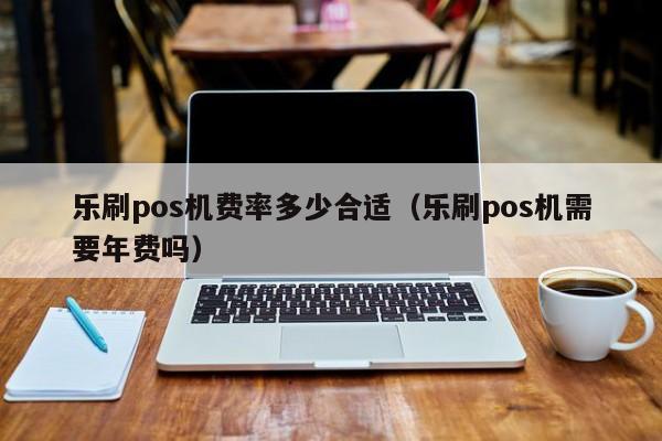 乐刷pos机费率多少合适（乐刷pos机需要年费吗）