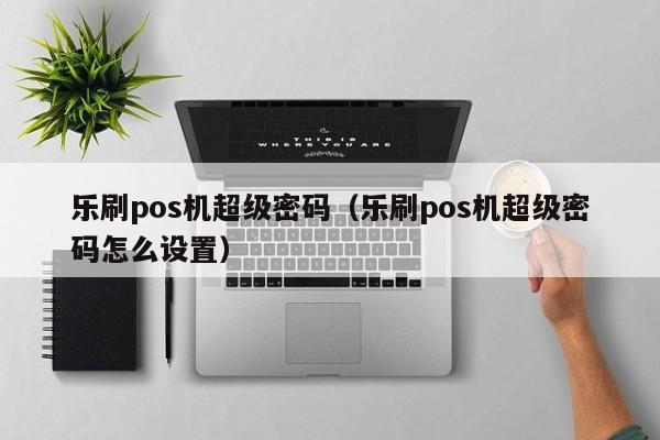 乐刷pos机超级密码（乐刷pos机超级密码怎么设置）