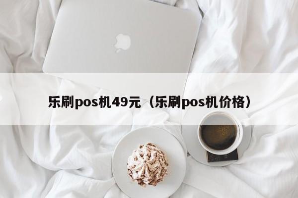 乐刷pos机49元（乐刷pos机价格）