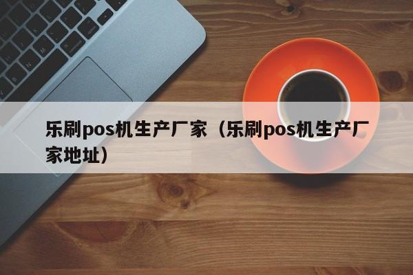 乐刷pos机生产厂家（乐刷pos机生产厂家地址）