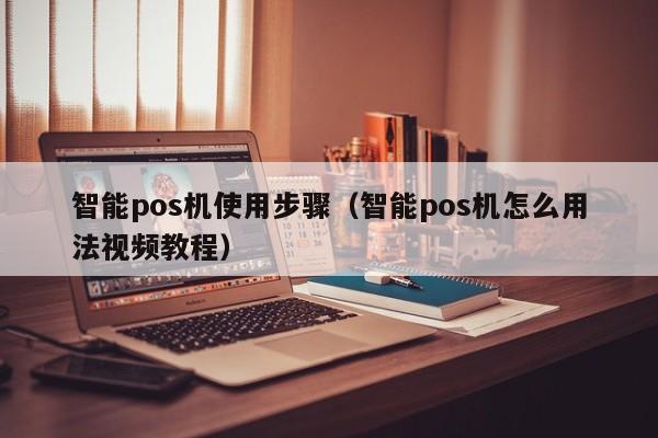 智能pos机使用步骤（智能pos机怎么用法视频教程）