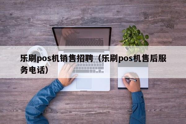 乐刷pos机销售招聘（乐刷pos机售后服务电话）