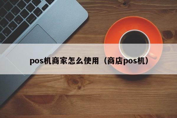 pos机商家怎么使用（商店pos机）