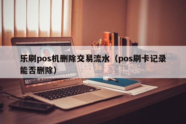 乐刷pos机删除交易流水（pos刷卡记录能否删除）