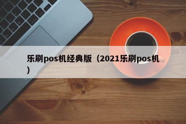 乐刷pos机经典版（2021乐刷pos机）