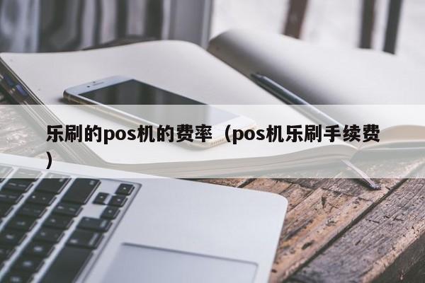 乐刷的pos机的费率（pos机乐刷手续费）