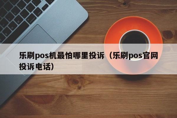 乐刷pos机最怕哪里投诉（乐刷pos官网投诉电话）