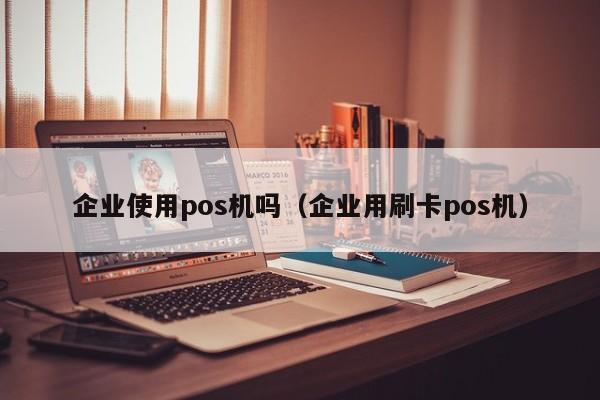 企业使用pos机吗（企业用刷卡pos机）