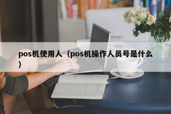 pos机使用人（pos机操作人员号是什么）