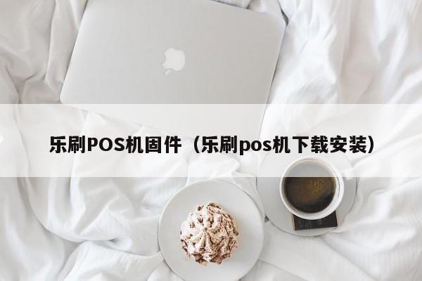 乐刷POS机固件（乐刷pos机下载安装）