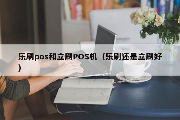 乐刷pos和立刷POS机（乐刷还是立刷好）