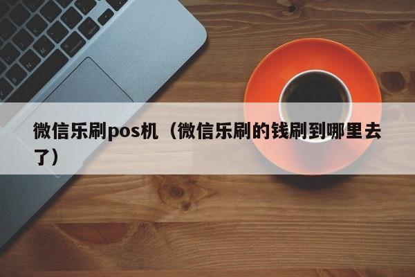 微信乐刷pos机（微信乐刷的钱刷到哪里去了）