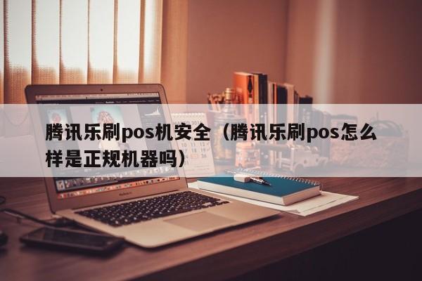 腾讯乐刷pos机安全（腾讯乐刷pos怎么样是正规机器吗）