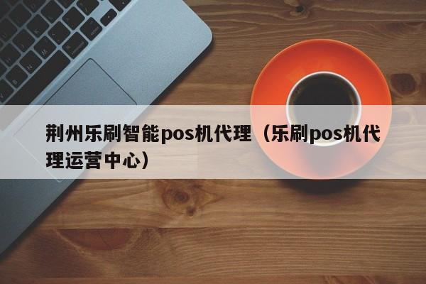 荆州乐刷智能pos机代理（乐刷pos机代理运营中心）