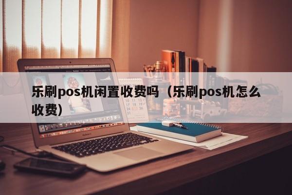 乐刷pos机闲置收费吗（乐刷pos机怎么收费）