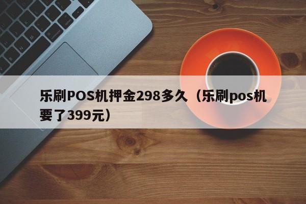 乐刷POS机押金298多久（乐刷pos机要了399元）