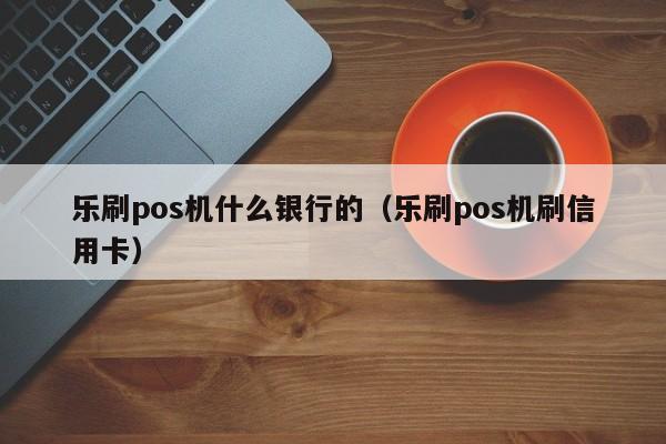 乐刷pos机什么银行的（乐刷pos机刷信用卡）