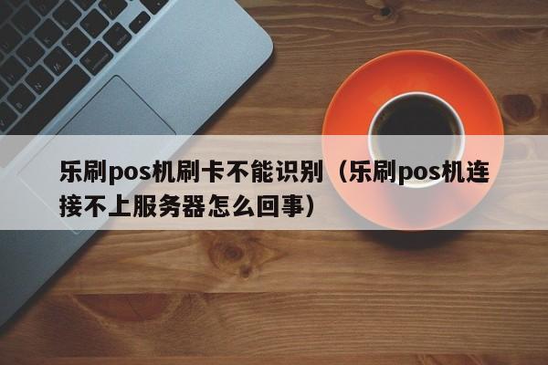 乐刷pos机刷卡不能识别（乐刷pos机连接不上服务器怎么回事）