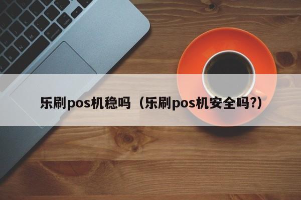 乐刷pos机稳吗（乐刷pos机安全吗?）