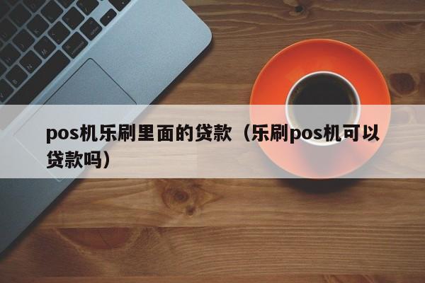 pos机乐刷里面的贷款（乐刷pos机可以贷款吗）