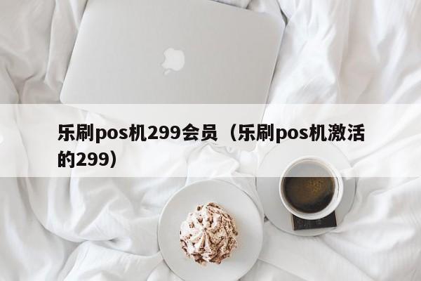 乐刷pos机299会员（乐刷pos机激活的299）