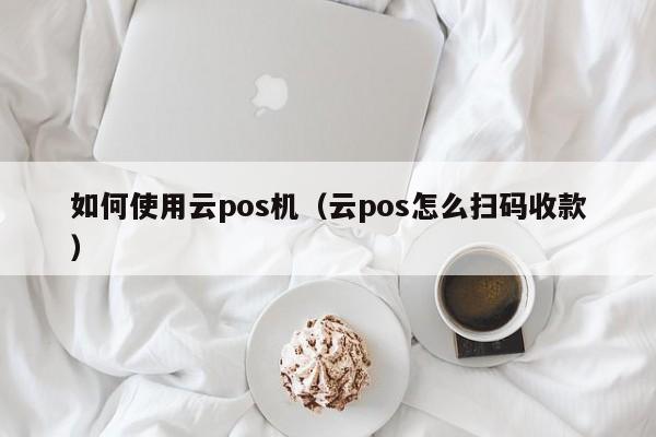 如何使用云pos机（云pos怎么扫码收款）