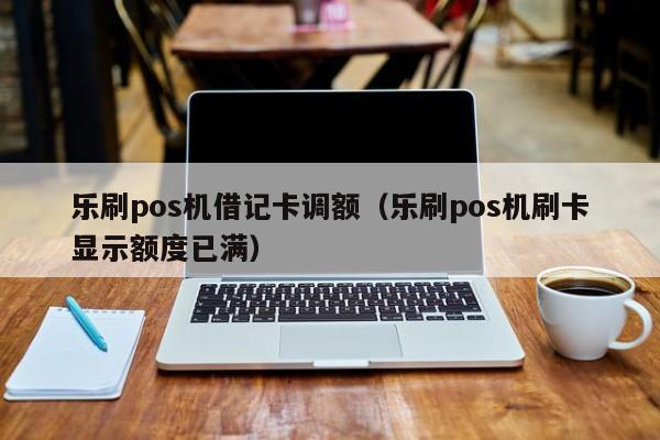 乐刷pos机借记卡调额（乐刷pos机刷卡显示额度已满）