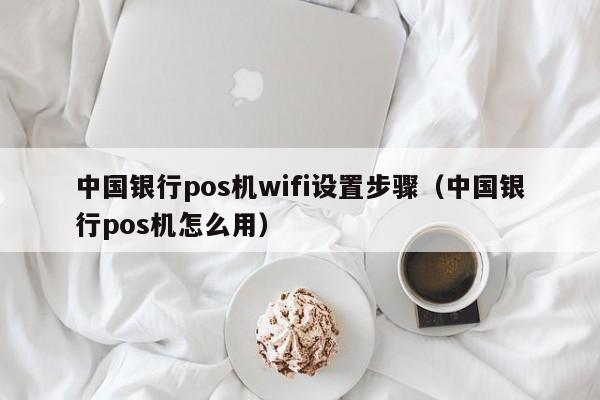 中国银行pos机wifi设置步骤（中国银行pos机怎么用）