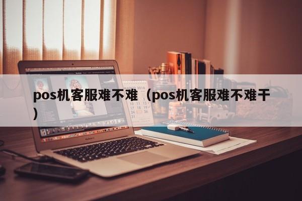 pos机客服难不难（pos机客服难不难干）