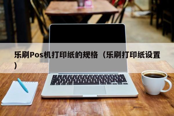 乐刷Pos机打印纸的规格（乐刷打印纸设置）