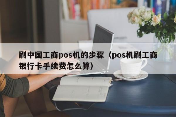 刷中国工商pos机的步骤（pos机刷工商银行卡手续费怎么算）